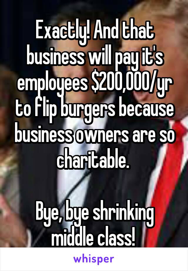 Exactly! And that business will pay it's employees $200,000/yr to flip burgers because business owners are so charitable. 

Bye, bye shrinking middle class! 