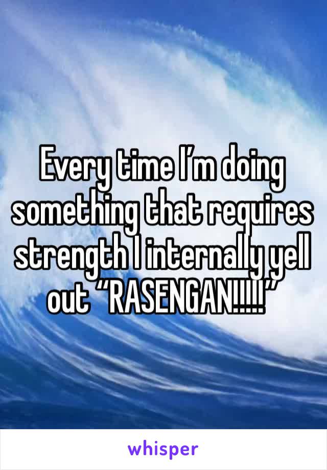 Every time I’m doing something that requires strength I internally yell out “RASENGAN!!!!!”