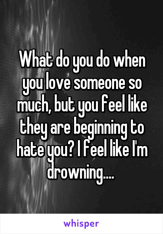 What do you do when you love someone so much, but you feel like they are beginning to hate you? I feel like I'm drowning.... 