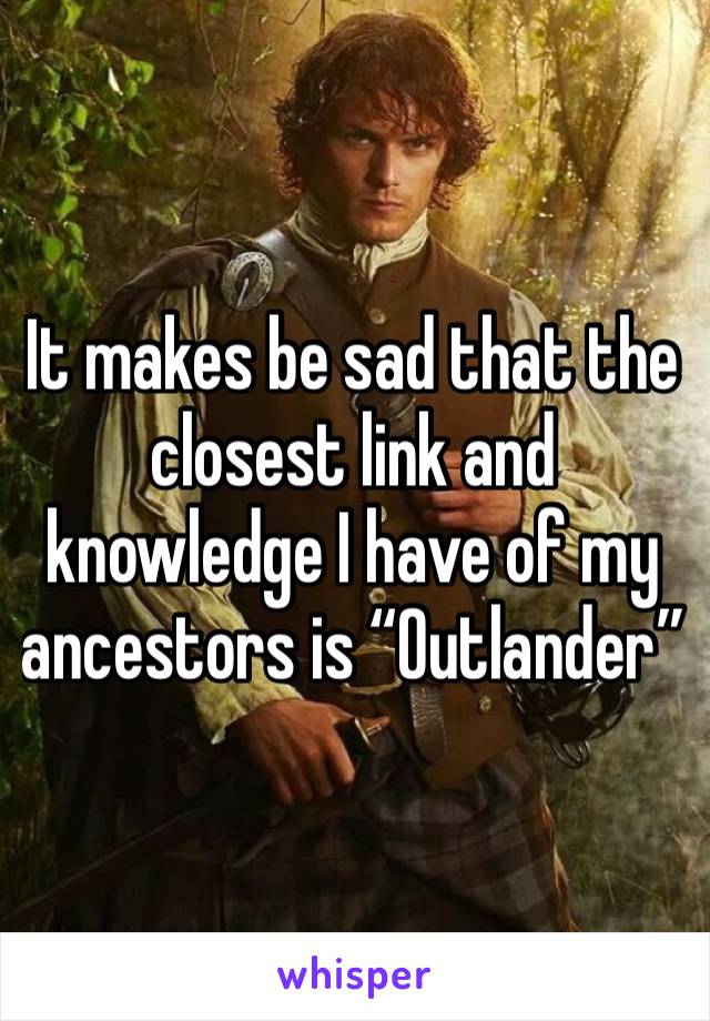 It makes be sad that the closest link and knowledge I have of my ancestors is “Outlander”