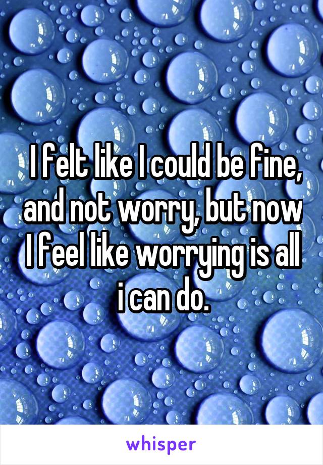  I felt like I could be fine, and not worry, but now I feel like worrying is all i can do.