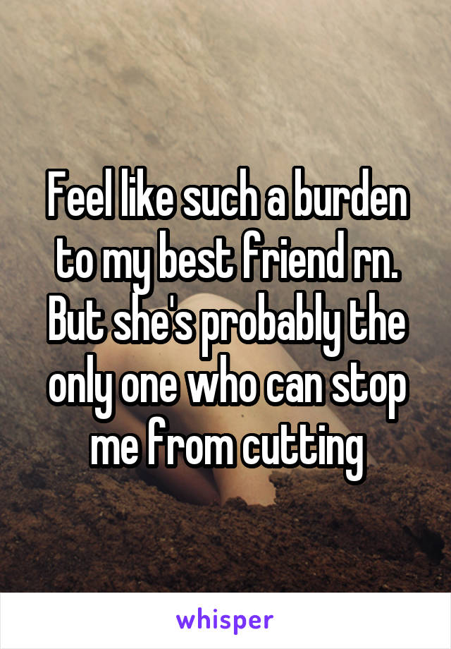Feel like such a burden to my best friend rn. But she's probably the only one who can stop me from cutting