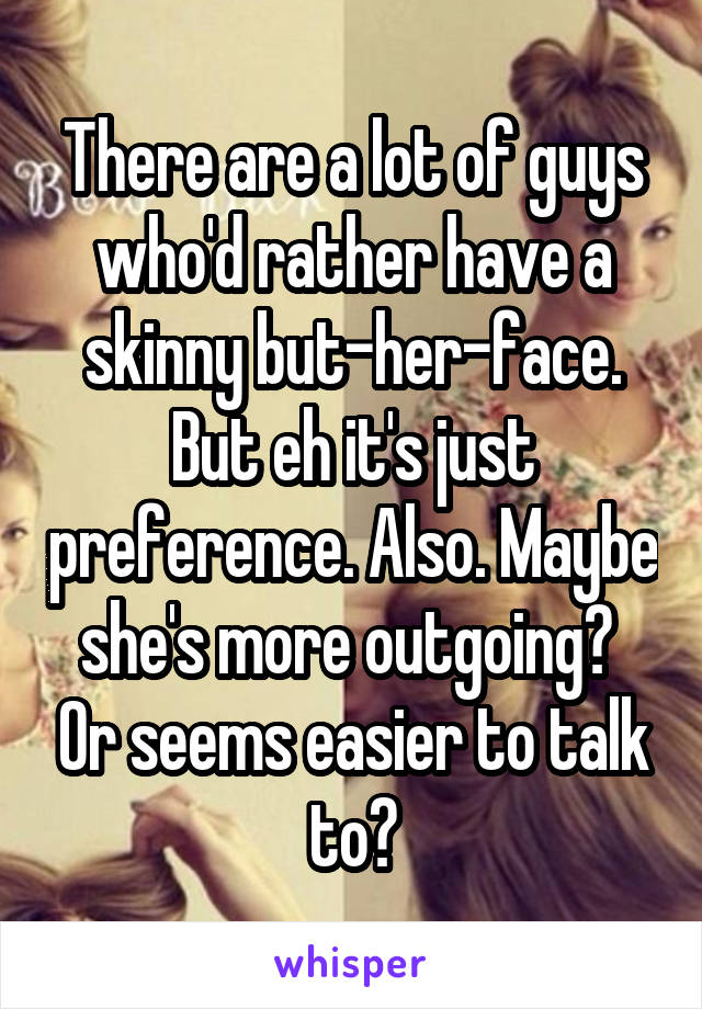 There are a lot of guys who'd rather have a skinny but-her-face. But eh it's just preference. Also. Maybe she's more outgoing?  Or seems easier to talk to?