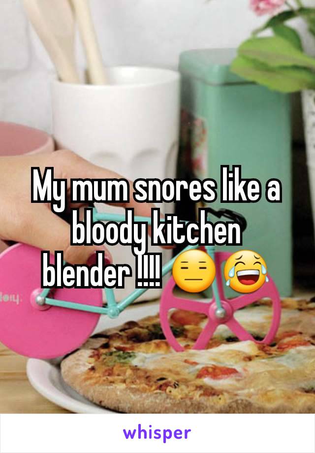 My mum snores like a bloody kitchen blender !!!! 😑😂