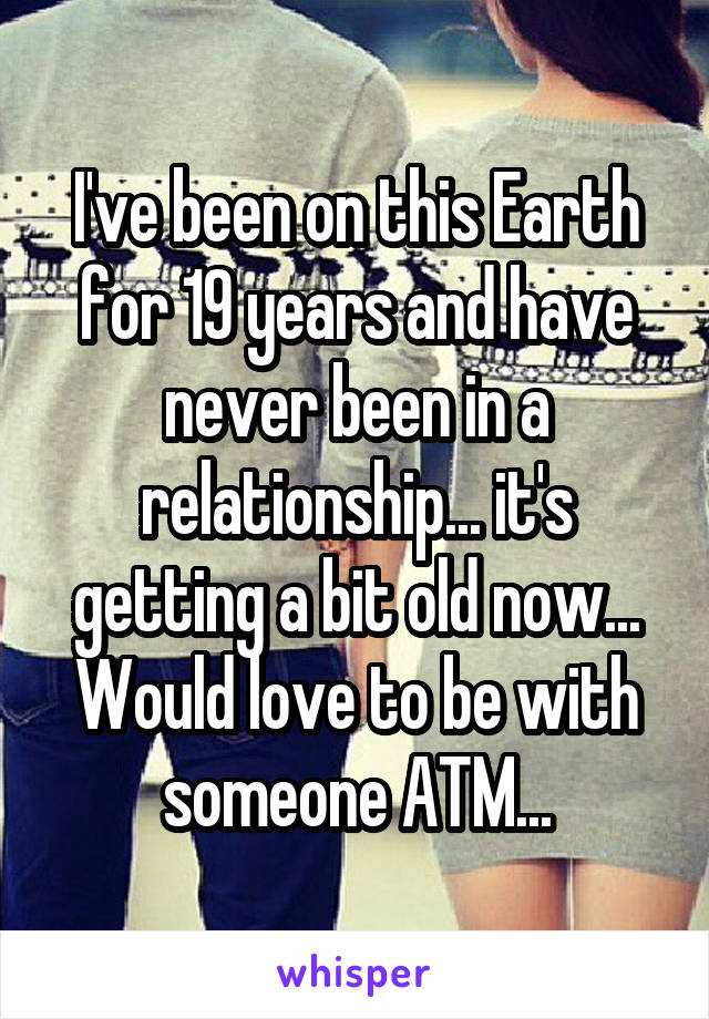I've been on this Earth for 19 years and have never been in a relationship... it's getting a bit old now... Would love to be with someone ATM...