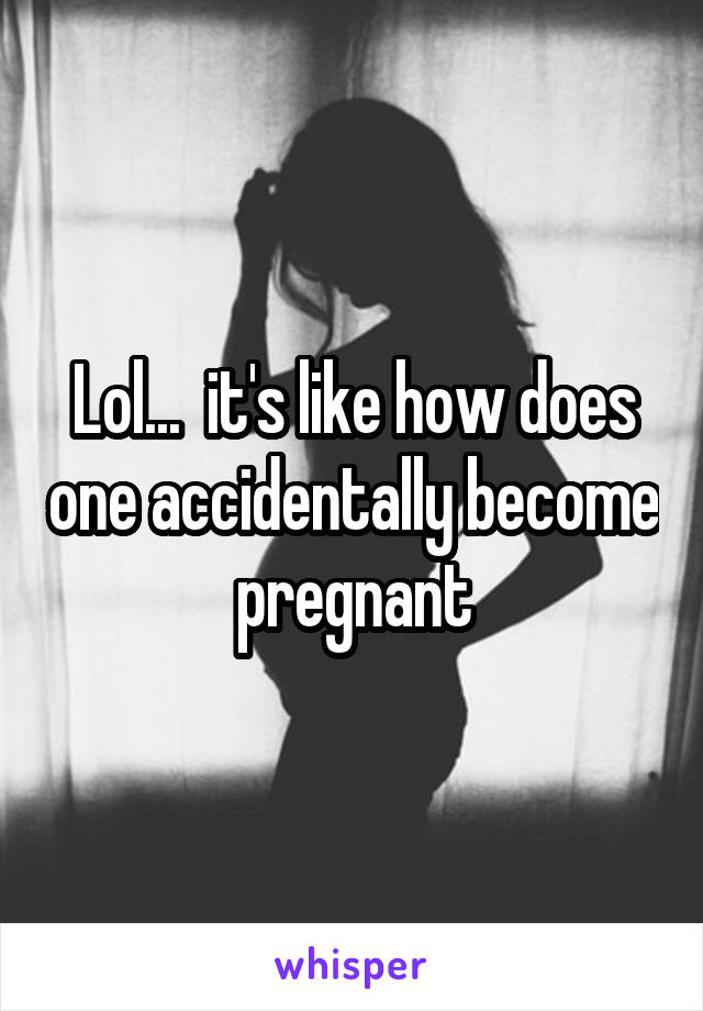 Lol...  it's like how does one accidentally become pregnant