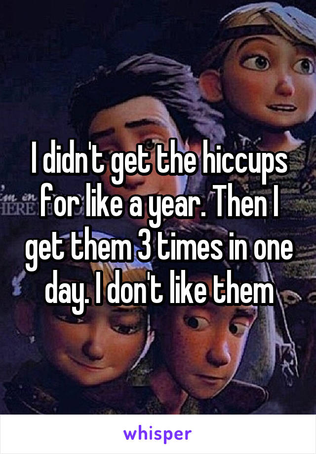 I didn't get the hiccups for like a year. Then I get them 3 times in one day. I don't like them