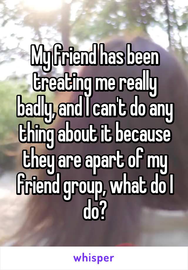 My friend has been treating me really badly, and I can't do any thing about it because they are apart of my friend group, what do I do?
