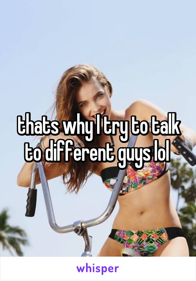 thats why I try to talk to different guys lol 