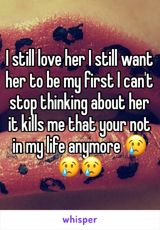 I still love her I still want her to be my first I can't stop thinking about her it kills me that your not in my life anymore 😢😢😢