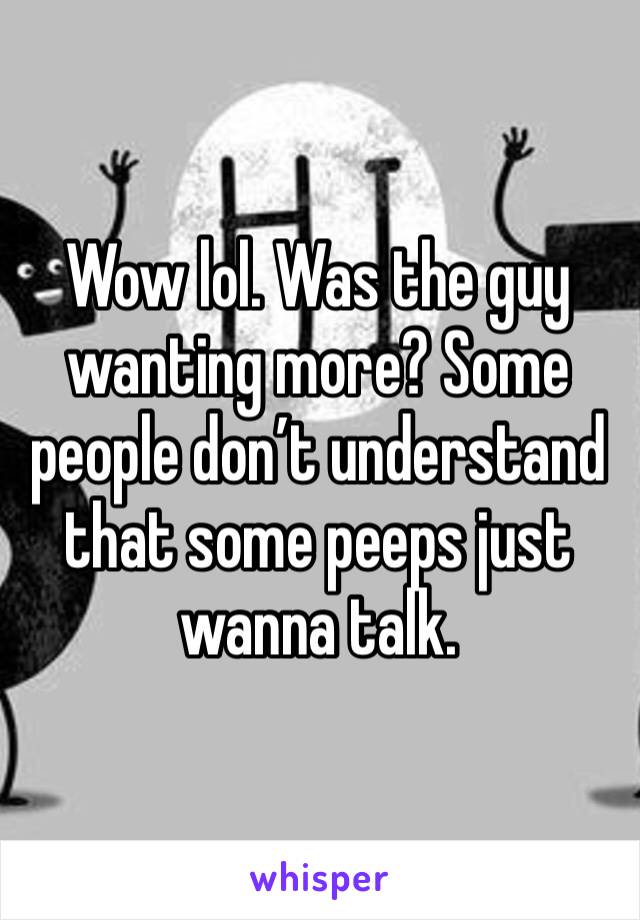 Wow lol. Was the guy wanting more? Some people don’t understand that some peeps just wanna talk. 