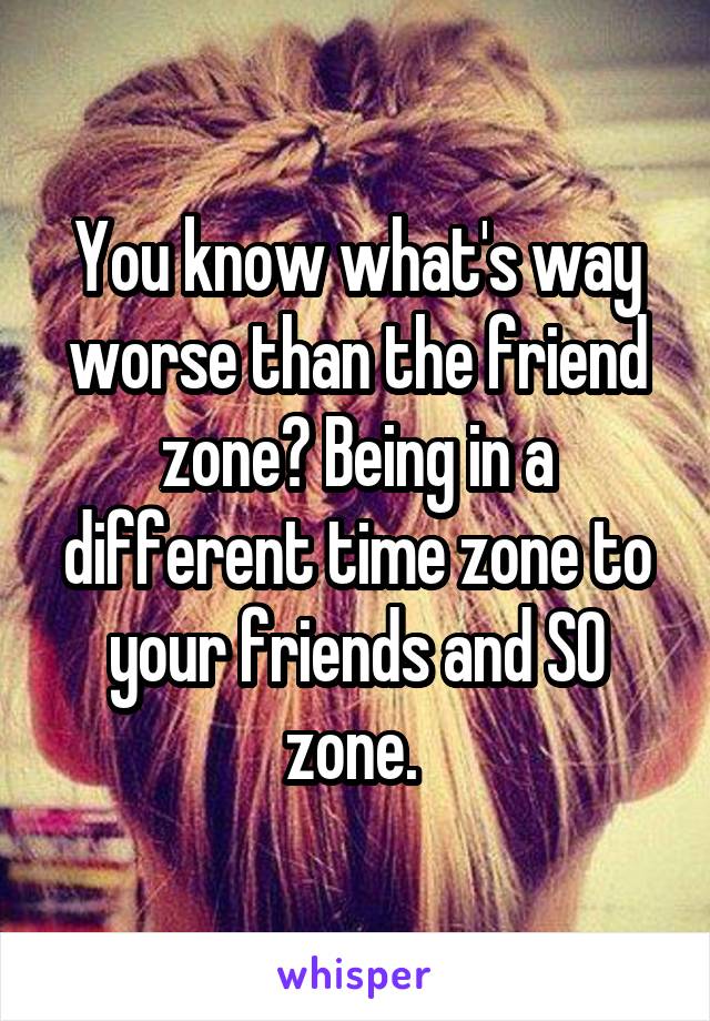 You know what's way worse than the friend zone? Being in a different time zone to your friends and SO zone. 
