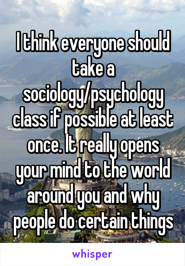 I think everyone should take a sociology/psychology class if possible at least once. It really opens your mind to the world around you and why people do certain things