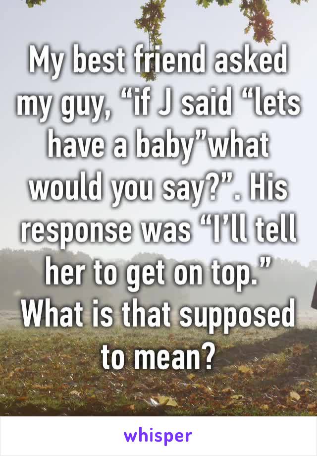 My best friend asked my guy, “if J said “lets have a baby”what would you say?”. His response was “I’ll tell her to get on top.” What is that supposed to mean?