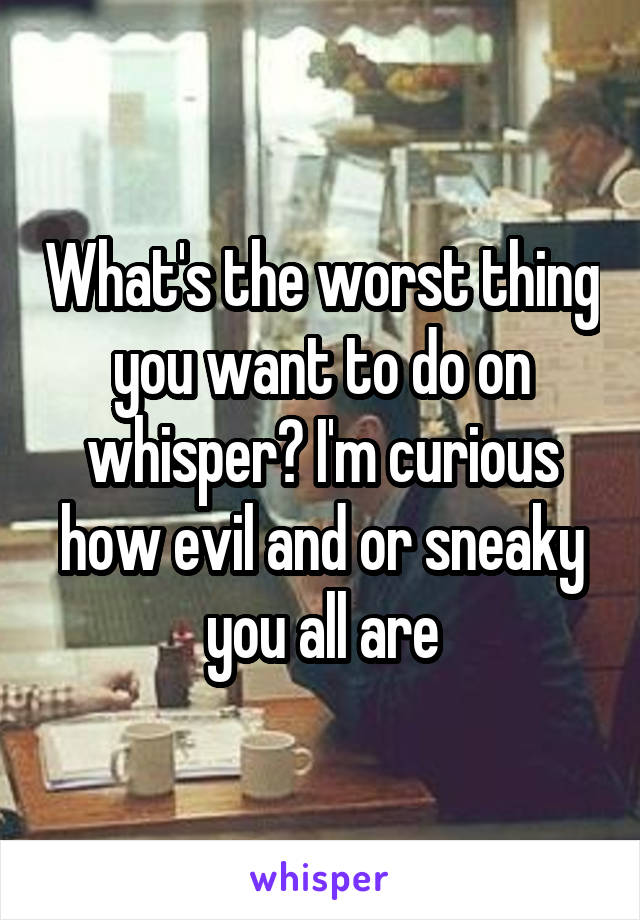 What's the worst thing you want to do on whisper? I'm curious how evil and or sneaky you all are