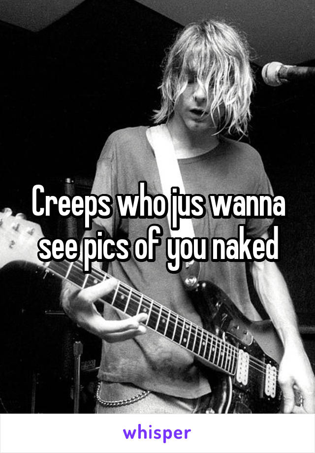Creeps who jus wanna see pics of you naked