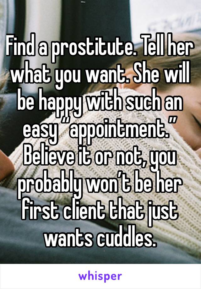 Find a prostitute. Tell her what you want. She will be happy with such an easy “appointment.” Believe it or not, you probably won’t be her first client that just wants cuddles. 