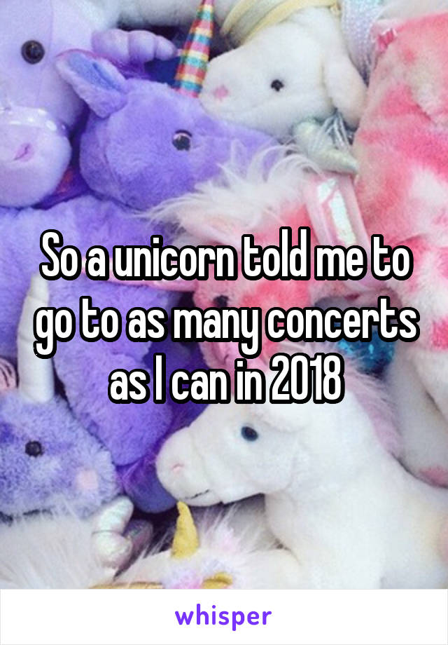 So a unicorn told me to go to as many concerts as I can in 2018