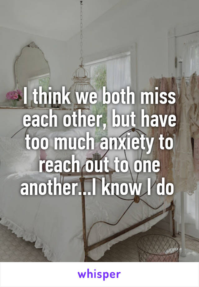 I think we both miss each other, but have too much anxiety to reach out to one another...I know I do 