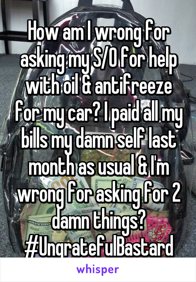 How am I wrong for asking my S/O for help with oil & antifreeze for my car? I paid all my bills my damn self last month as usual & I'm wrong for asking for 2 damn things? #UngratefulBastard