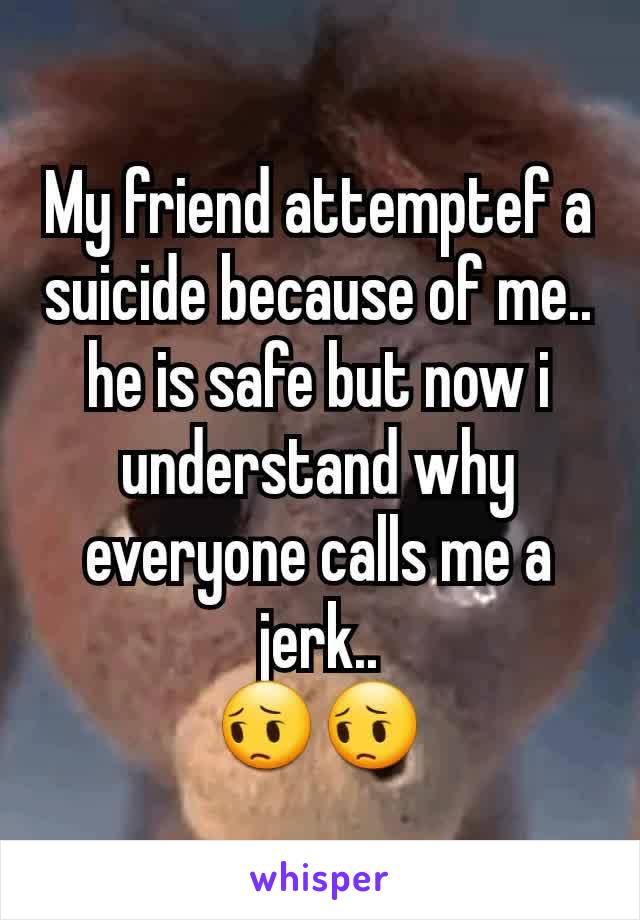 My friend attemptef a suicide because of me.. he is safe but now i understand why everyone calls me a jerk..
😔😔