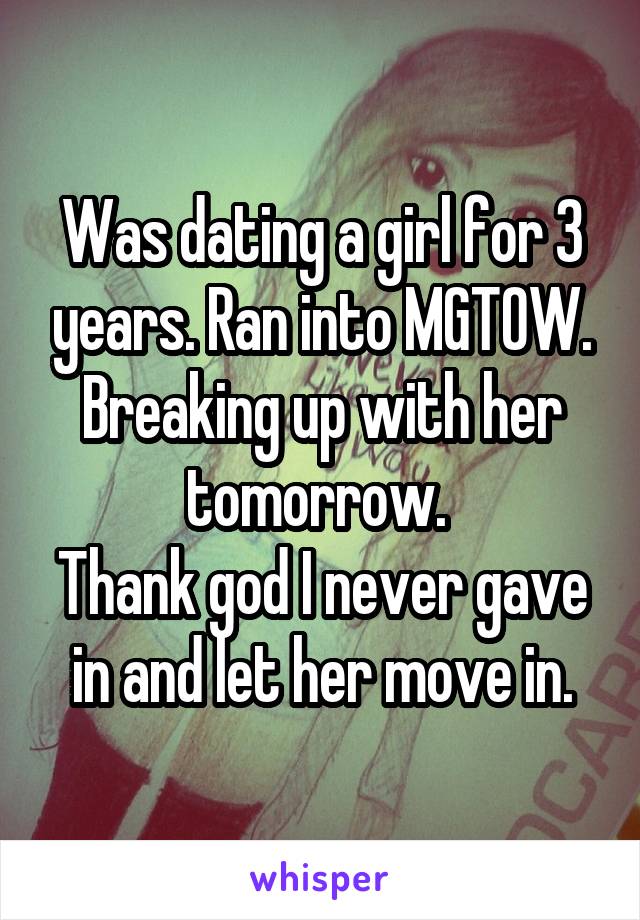 Was dating a girl for 3 years. Ran into MGTOW. Breaking up with her tomorrow. 
Thank god I never gave in and let her move in.