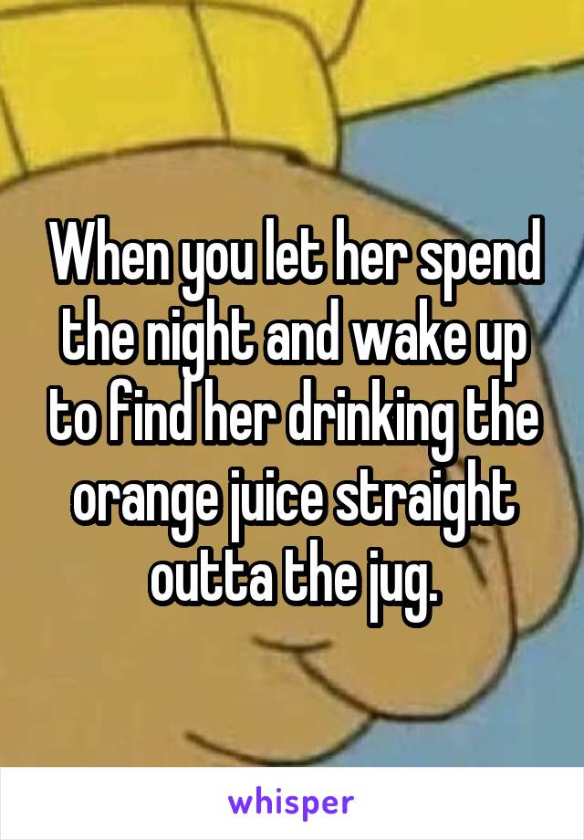 When you let her spend the night and wake up to find her drinking the orange juice straight outta the jug.