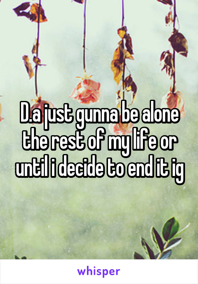 D.a just gunna be alone the rest of my life or until i decide to end it ig