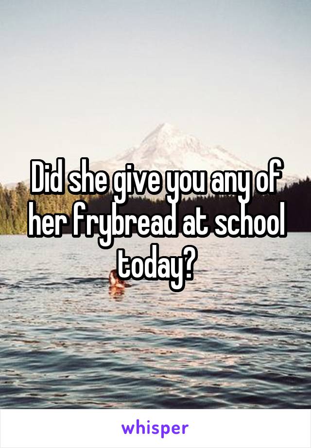 Did she give you any of her frybread at school today?