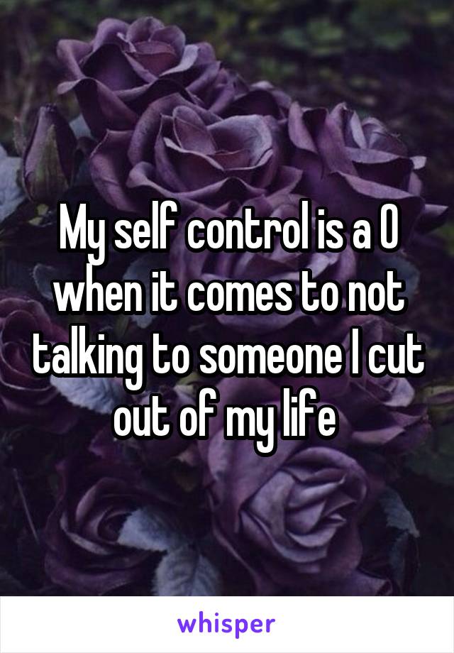 My self control is a 0 when it comes to not talking to someone I cut out of my life 