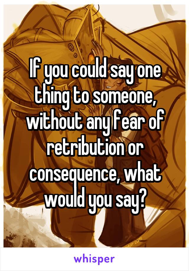 If you could say one thing to someone, without any fear of retribution or consequence, what would you say?