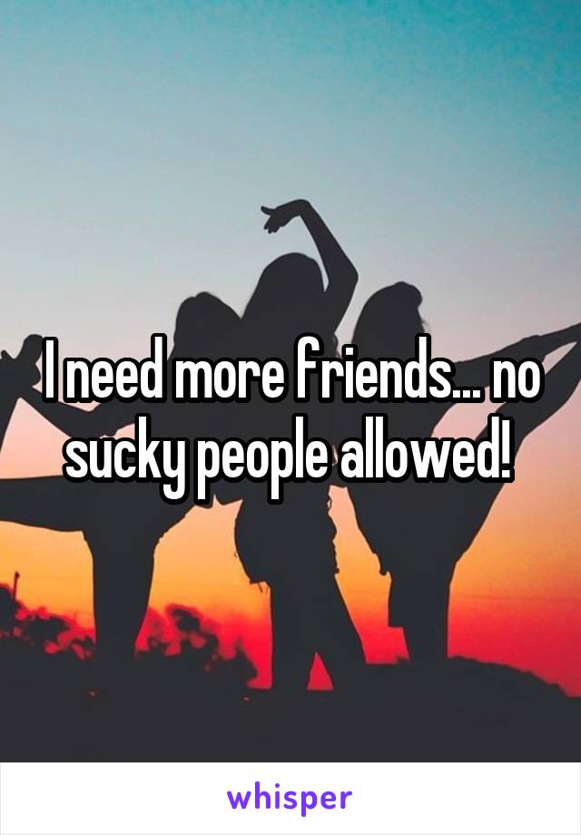 I need more friends... no sucky people allowed! 