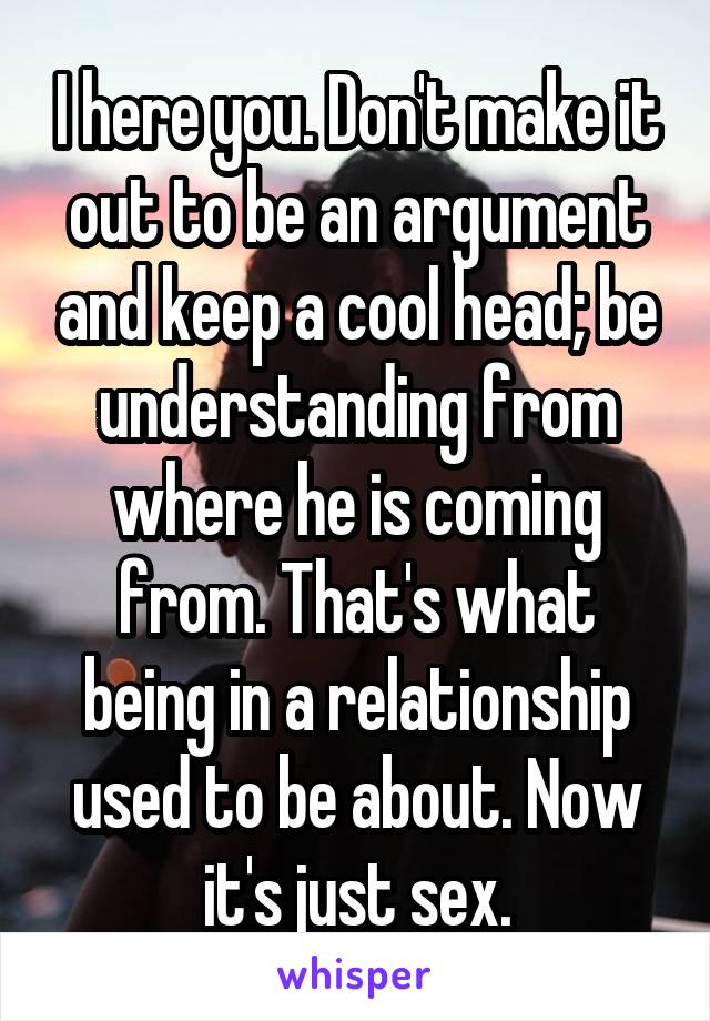 I here you. Don't make it out to be an argument and keep a cool head; be understanding from where he is coming from. That's what being in a relationship used to be about. Now it's just sex.
