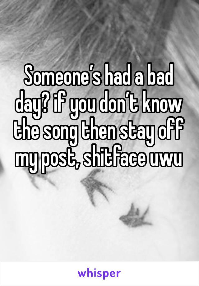 Someone’s had a bad day? if you don’t know the song then stay off my post, shitface uwu