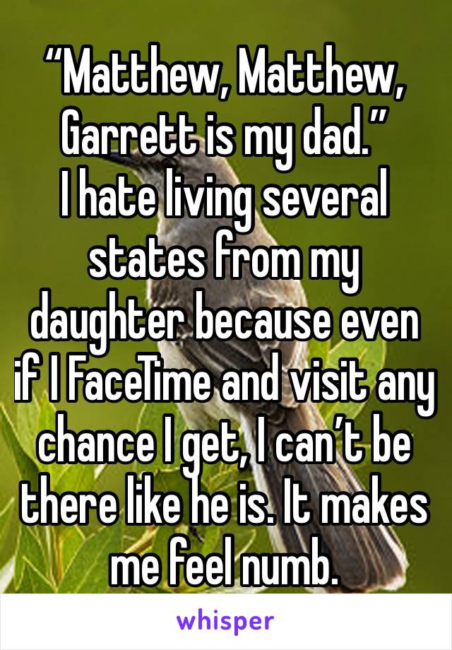 “Matthew, Matthew, Garrett is my dad.” 
I hate living several states from my daughter because even if I FaceTime and visit any chance I get, I can’t be there like he is. It makes me feel numb.
