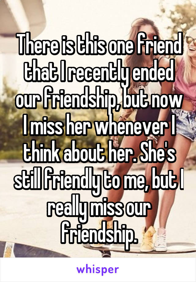 There is this one friend that I recently ended our friendship, but now I miss her whenever I think about her. She's still friendly to me, but I really miss our friendship.