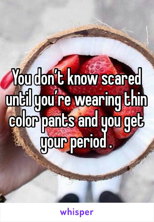 You don’t know scared until you’re wearing thin color pants and you get your period . 