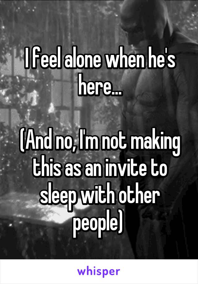 I feel alone when he's here...

(And no, I'm not making this as an invite to sleep with other people) 