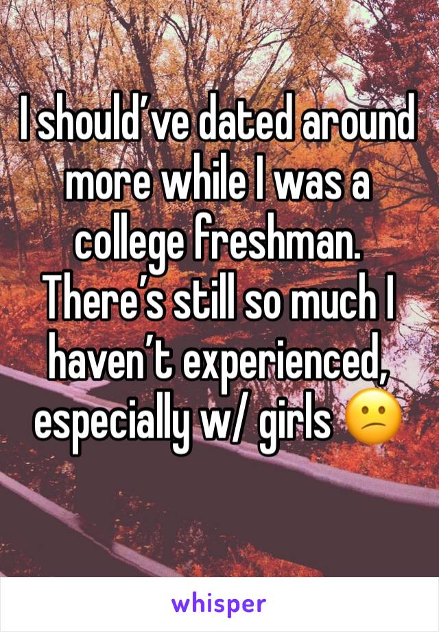 I should’ve dated around more while I was a college freshman. There’s still so much I haven’t experienced, especially w/ girls 😕