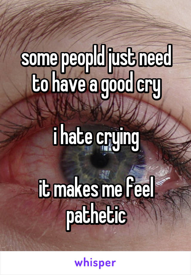 some peopld just need to have a good cry

i hate crying

it makes me feel pathetic