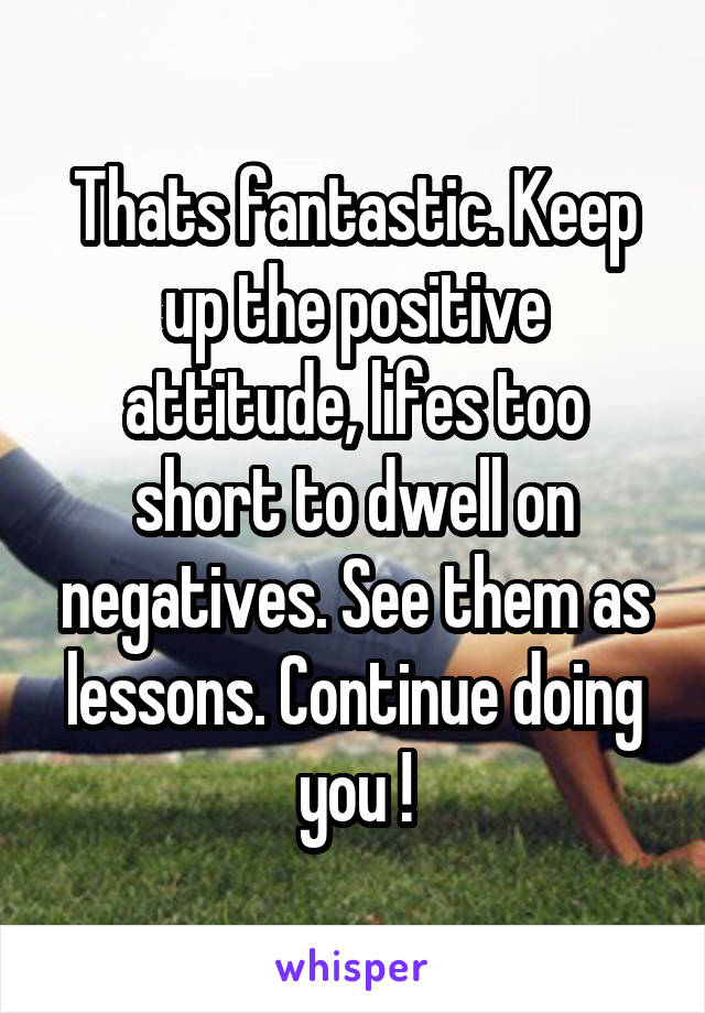 Thats fantastic. Keep up the positive attitude, lifes too short to dwell on negatives. See them as lessons. Continue doing you !