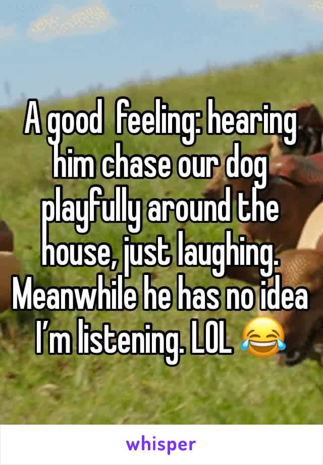 A good  feeling: hearing him chase our dog playfully around the house, just laughing. Meanwhile he has no idea I’m listening. LOL 😂 
