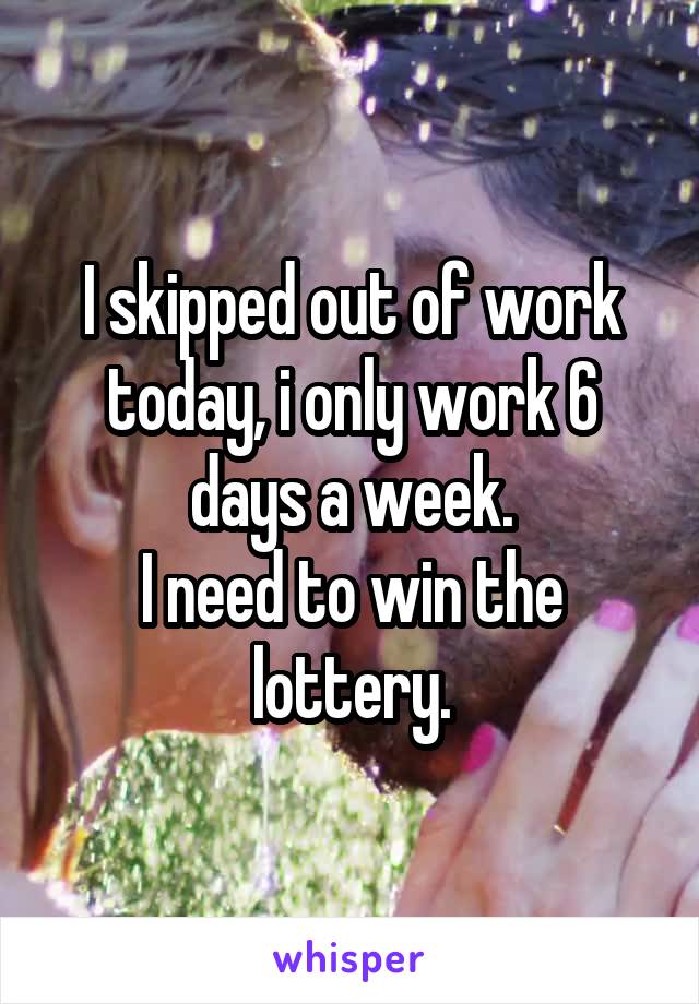 I skipped out of work today, i only work 6 days a week.
I need to win the lottery.