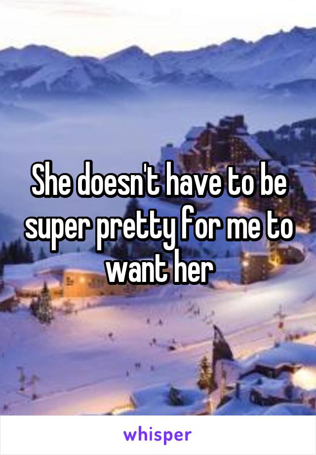 She doesn't have to be super pretty for me to want her