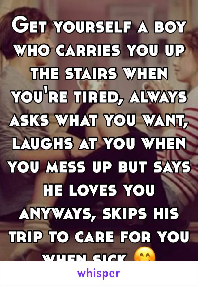 Get yourself a boy who carries you up the stairs when you're tired, always asks what you want, laughs at you when you mess up but says he loves you anyways, skips his trip to care for you when sick 😊