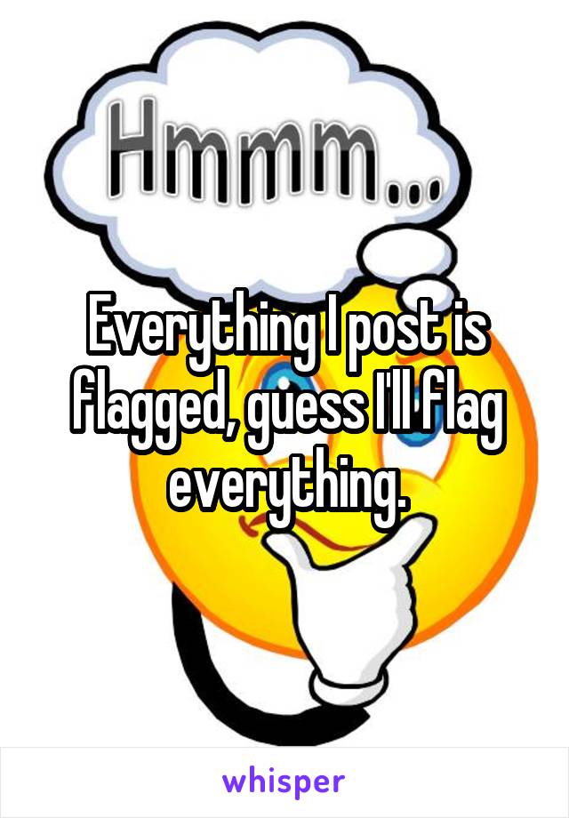 Everything I post is flagged, guess I'll flag everything.