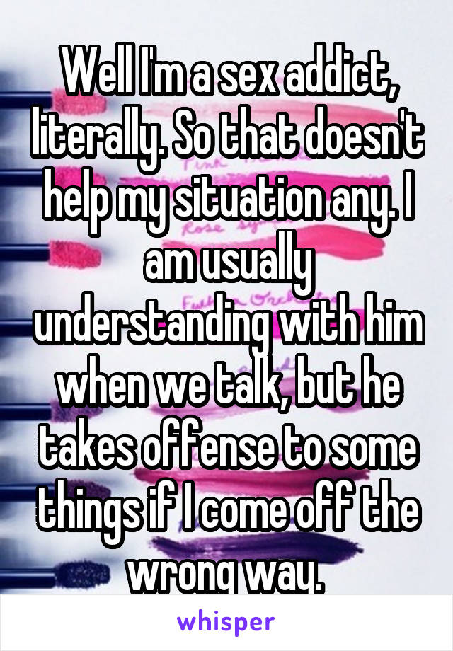 Well I'm a sex addict, literally. So that doesn't help my situation any. I am usually understanding with him when we talk, but he takes offense to some things if I come off the wrong way. 