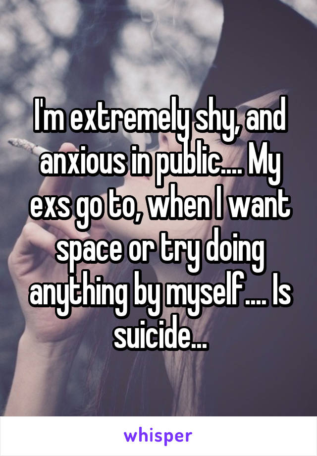 I'm extremely shy, and anxious in public.... My exs go to, when I want space or try doing anything by myself.... Is suicide...