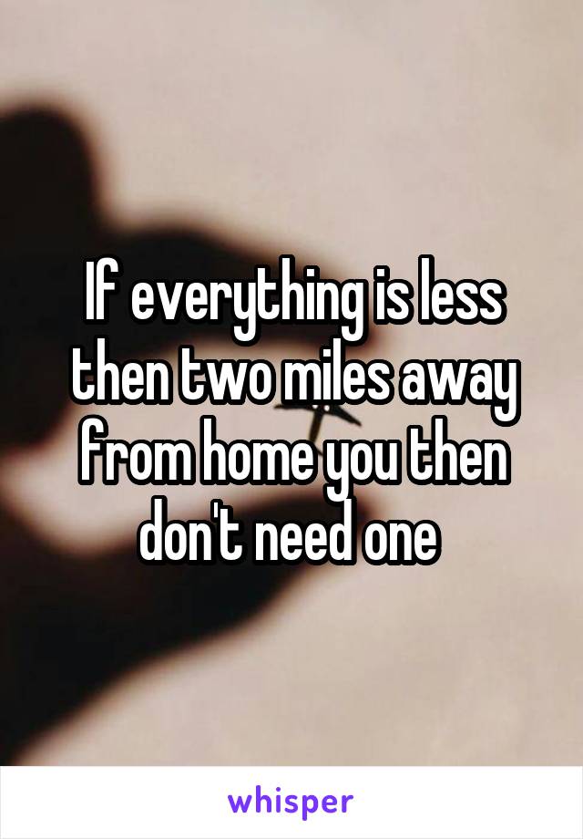If everything is less then two miles away from home you then don't need one 
