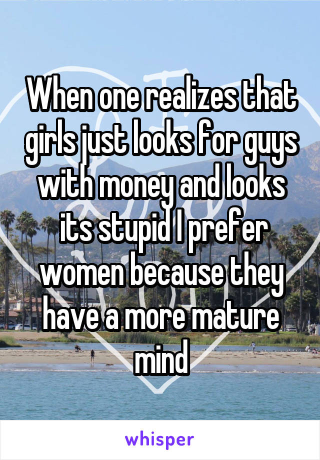When one realizes that girls just looks for guys with money and looks
 its stupid I prefer women because they have a more mature mind